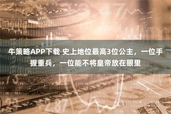 牛策略APP下载 史上地位最高3位公主，一位手握重兵，一位能不将皇帝放在眼里
