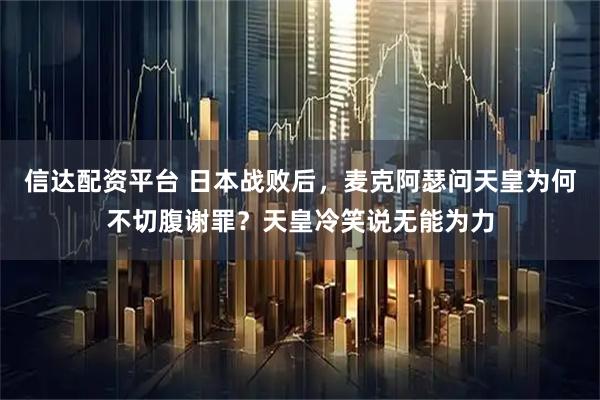 信达配资平台 日本战败后，麦克阿瑟问天皇为何不切腹谢罪？天皇冷笑说无能为力