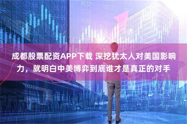 成都股票配资APP下载 深挖犹太人对美国影响力，就明白中美博弈到底谁才是真正的对手