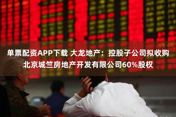 单票配资APP下载 大龙地产：控股子公司拟收购北京城竺房地产开发有限公司60%股权