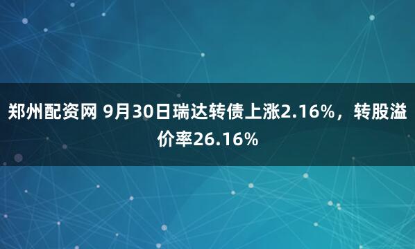 郑州配资网 9月30日瑞达转债上涨2.16%，转股溢价率26.16%
