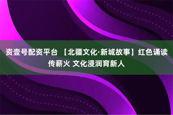 资壹号配资平台 【北疆文化·新城故事】红色诵读传薪火 文化浸润育新人