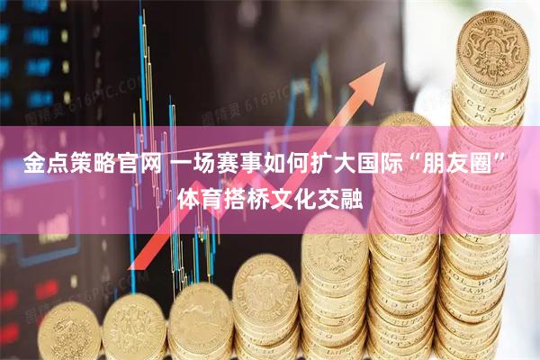 金点策略官网 一场赛事如何扩大国际“朋友圈” 体育搭桥文化交融