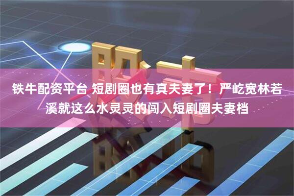 铁牛配资平台 短剧圈也有真夫妻了！严屹宽林若溪就这么水灵灵的闯入短剧圈夫妻档