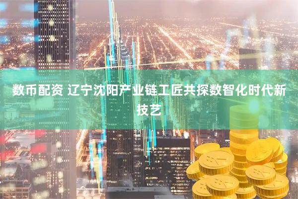 数币配资 辽宁沈阳产业链工匠共探数智化时代新技艺
