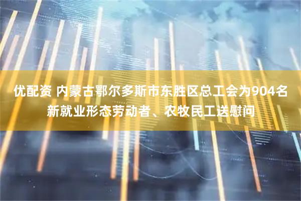 优配资 内蒙古鄂尔多斯市东胜区总工会为904名新就业形态劳动者、农牧民工送慰问