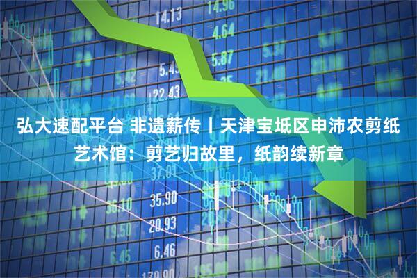 弘大速配平台 非遗薪传丨天津宝坻区申沛农剪纸艺术馆：剪艺归故里，纸韵续新章