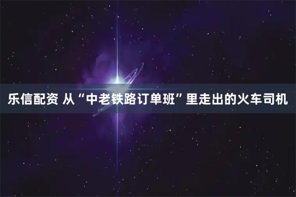 乐信配资 从“中老铁路订单班”里走出的火车司机