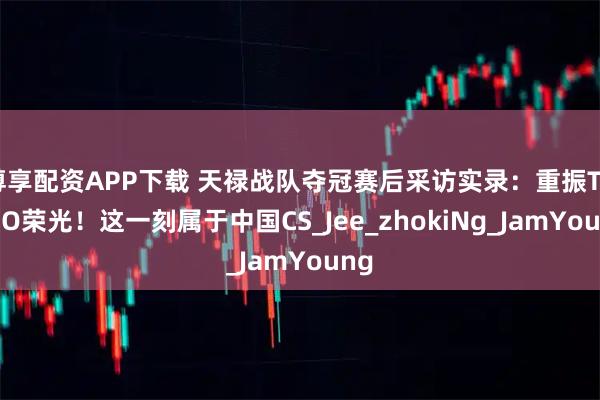 尊享配资APP下载 天禄战队夺冠赛后采访实录：重振TYLOO荣光！这一刻属于中国CS_Jee_zhokiNg_JamYoung
