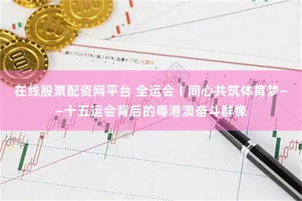 在线股票配资网平台 全运会丨同心共筑体育梦——十五运会背后的粤港澳奋斗群像