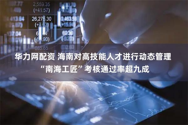 华力网配资 海南对高技能人才进行动态管理 “南海工匠”考核通过率超九成