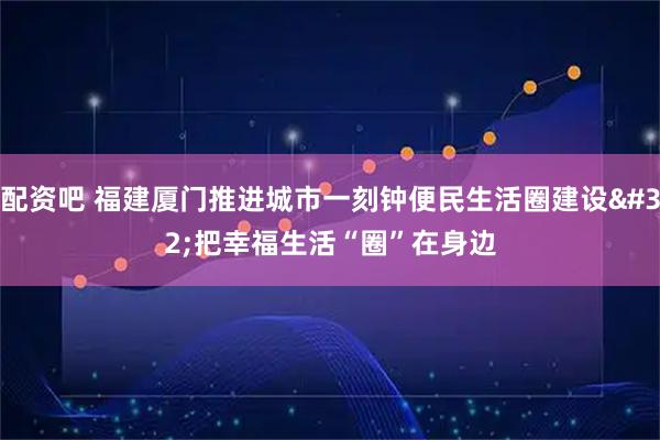 配资吧 福建厦门推进城市一刻钟便民生活圈建设 把幸福生活“圈”在身边