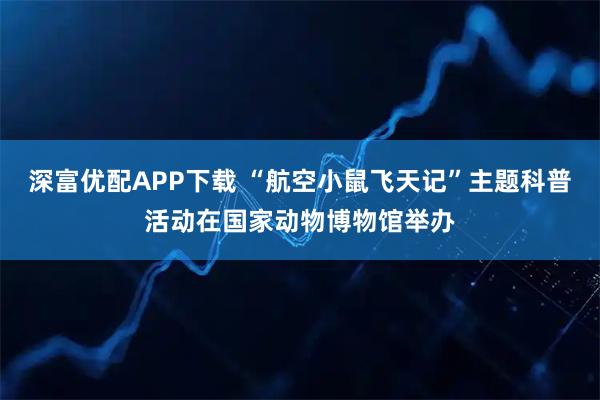 深富优配APP下载 “航空小鼠飞天记”主题科普活动在国家动物博物馆举办