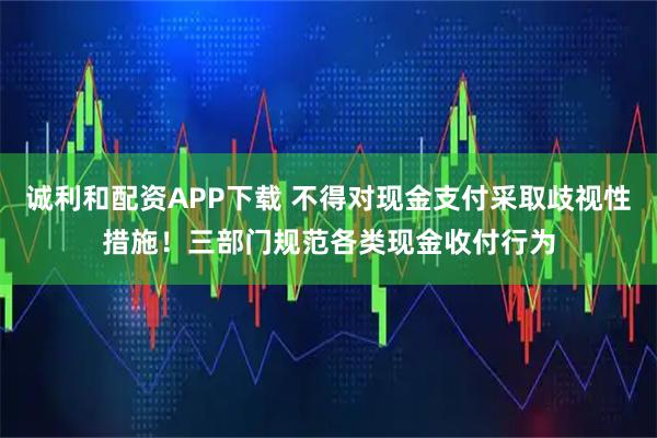 诚利和配资APP下载 不得对现金支付采取歧视性措施！三部门规范各类现金收付行为