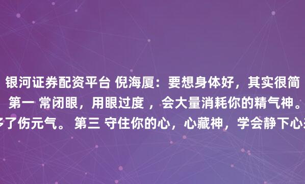 银河证券配资平台 倪海厦：要想身体好，其实很简单，做好这三个动作。 第一 常闭眼，用眼过度 ，会大量消耗你的精气神。 第二 守住嘴，话说多了伤元气。 第三 守住你的心，心藏神，学会静下心来，守住自己的心神。我曾是中医馆最忙的学徒，老师却总说我看不清要害。有次抓药到深夜，他按住我的手腕：“你的脉象像跑...