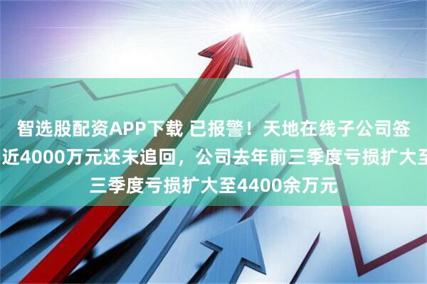 智选股配资APP下载 已报警！天地在线子公司签合同遭诈骗，近4000万元还未追回，公司去年前三季度亏损扩大至4400余万元