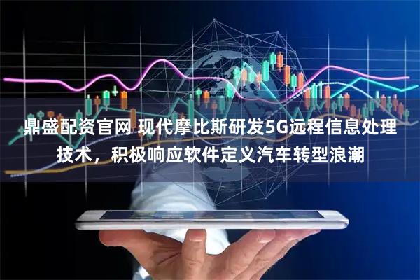 鼎盛配资官网 现代摩比斯研发5G远程信息处理技术，积极响应软件定义汽车转型浪潮