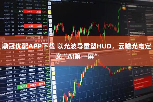 鼎冠优配APP下载 以光波导重塑HUD，云瞻光电定义“AI第一屏”