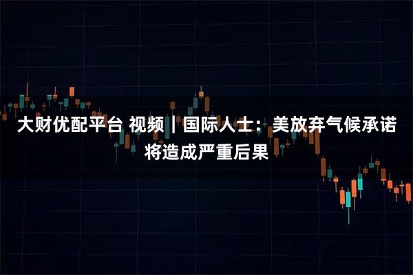 大财优配平台 视频｜国际人士：美放弃气候承诺将造成严重后果