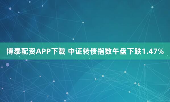 博泰配资APP下载 中证转债指数午盘下跌1.47%