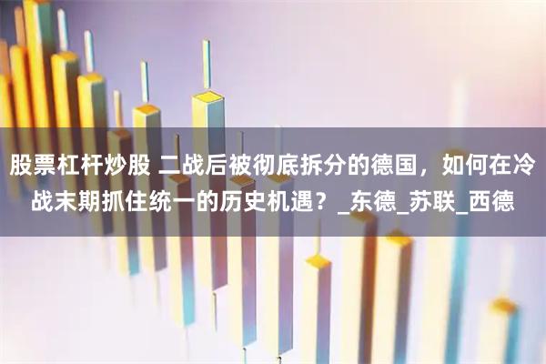 股票杠杆炒股 二战后被彻底拆分的德国，如何在冷战末期抓住统一的历史机遇？_东德_苏联_西德