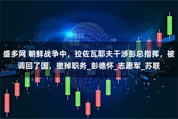 盛多网 朝鲜战争中，拉佐瓦耶夫干涉彭总指挥，被调回了国，撤掉职务_彭德怀_志愿军_苏联