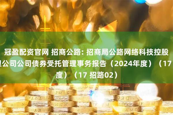 冠盈配资官网 招商公路: 招商局公路网络科技控股股份有限公司公司债券受托管理事务报告（2024年度）（17 招路02）