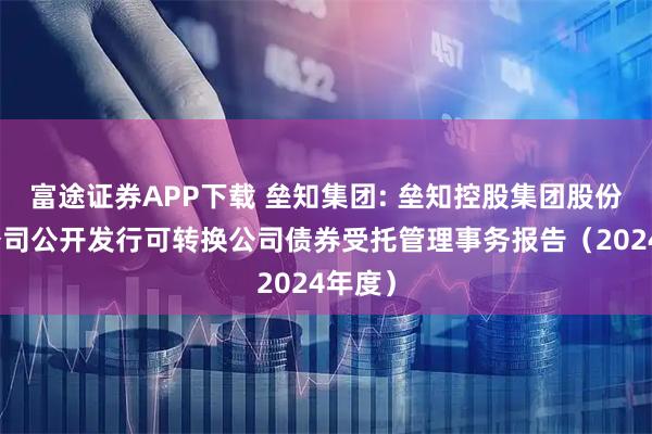 富途证券APP下载 垒知集团: 垒知控股集团股份有限公司公开发行可转换公司债券受托管理事务报告（2024年度）