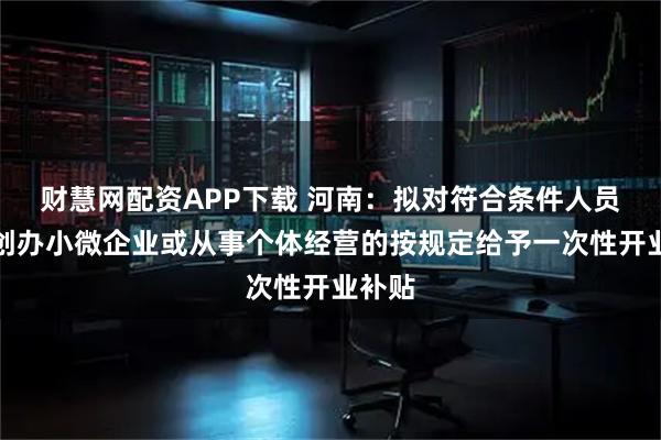 财慧网配资APP下载 河南：拟对符合条件人员首次创办小微企业或从事个体经营的按规定给予一次性开业补贴