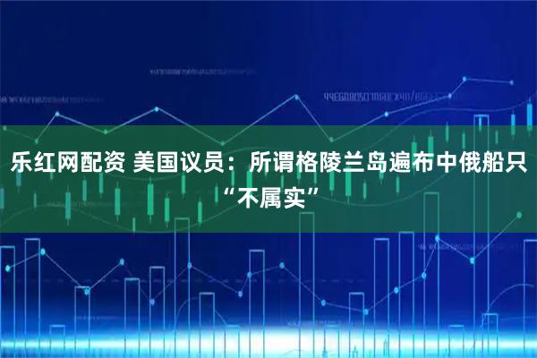 乐红网配资 美国议员：所谓格陵兰岛遍布中俄船只“不属实”