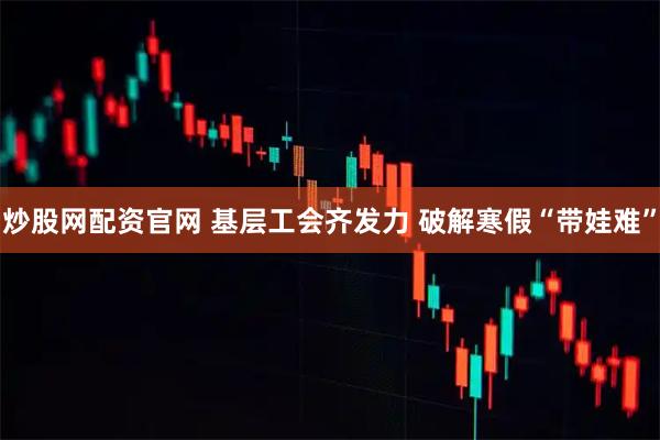 炒股网配资官网 基层工会齐发力 破解寒假“带娃难”
