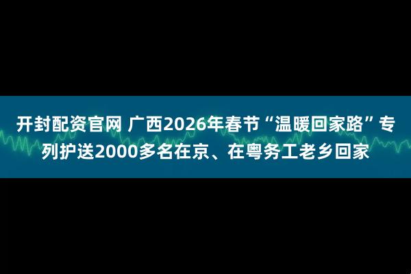 开封配资官网 广西2026年春节“温暖回家路”专列护送2000多名在京、在粤务工老乡回家
