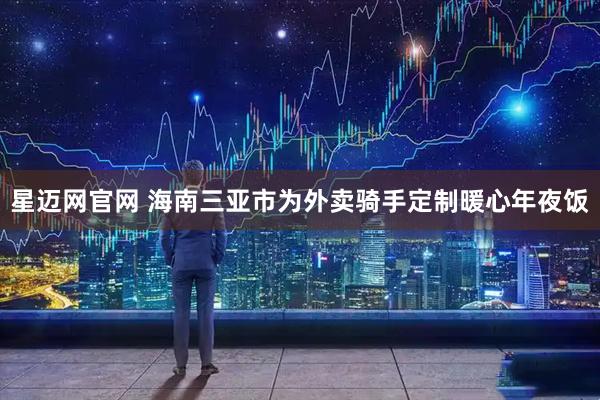 星迈网官网 海南三亚市为外卖骑手定制暖心年夜饭
