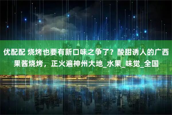 优配配 烧烤也要有新口味之争了？酸甜诱人的广西果酱烧烤，正火遍神州大地_水果_味觉_全国