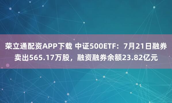 荣立通配资APP下载 中证500ETF：7月21日融券卖出565.17万股，融资融券余额23.82亿元