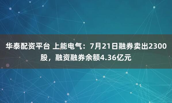华泰配资平台 上能电气：7月21日融券卖出2300股，融资融券余额4.36亿元