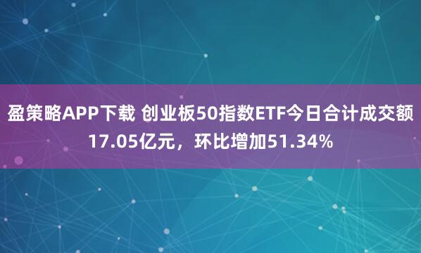 盈策略APP下载 创业板50指数ETF今日合计成交额17.05亿元，环比增加51.34%