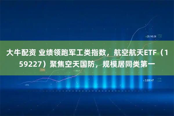 大牛配资 业绩领跑军工类指数，航空航天ETF（159227）聚焦空天国防，规模居同类第一