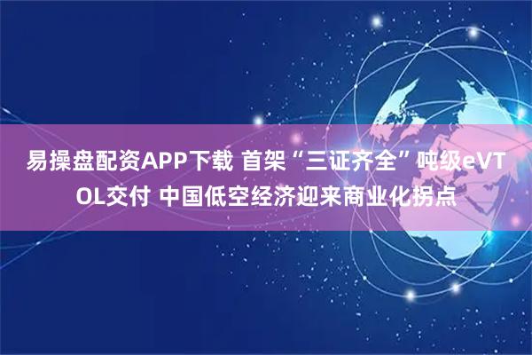 易操盘配资APP下载 首架“三证齐全”吨级eVTOL交付 中国低空经济迎来商业化拐点