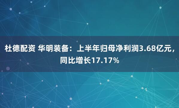 杜德配资 华明装备：上半年归母净利润3.68亿元，同比增长17.17%