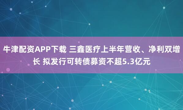 牛津配资APP下载 三鑫医疗上半年营收、净利双增长 拟发行可转债募资不超5.3亿元