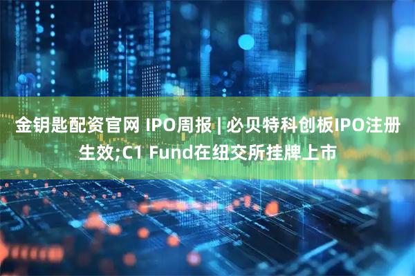 金钥匙配资官网 IPO周报 | 必贝特科创板IPO注册生效;C1 Fund在纽交所挂牌上市