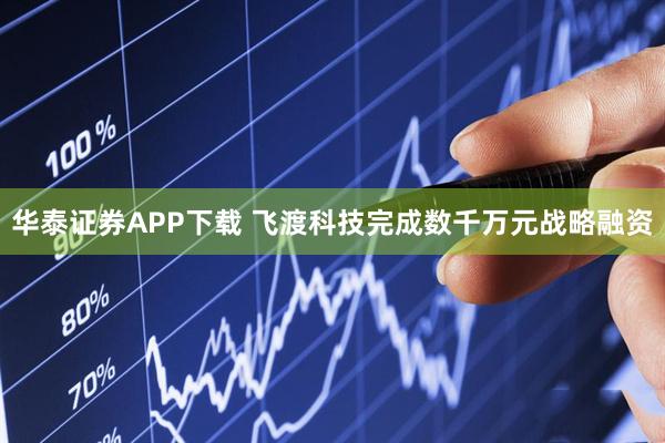 华泰证券APP下载 飞渡科技完成数千万元战略融资