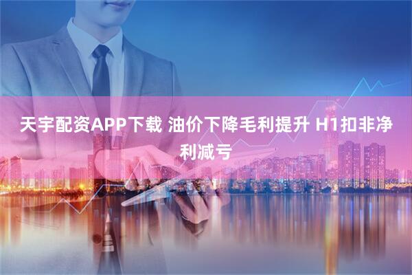 天宇配资APP下载 油价下降毛利提升 H1扣非净利减亏