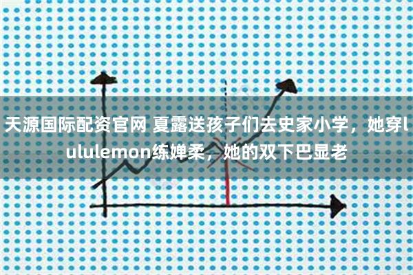 天源国际配资官网 夏露送孩子们去史家小学，她穿lululemon练婵柔，她的双下巴显老
