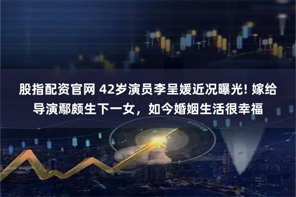 股指配资官网 42岁演员李呈媛近况曝光! 嫁给导演鄢颇生下一女，如今婚姻生活很幸福